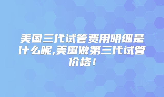 美国三代试管费用明细是什么呢,美国做第三代试管价格！