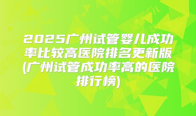 2025广州试管婴儿成功率比较高医院排名更新版(广州试管成功率高的医院排行榜)