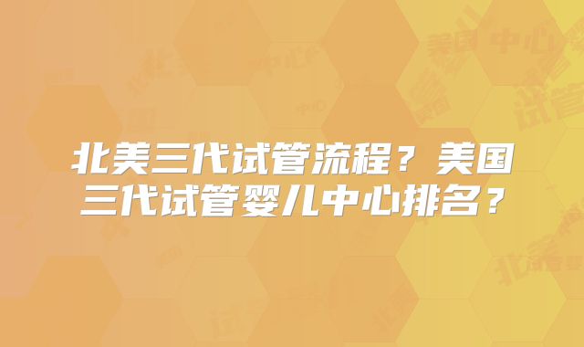 北美三代试管流程？美国三代试管婴儿中心排名？