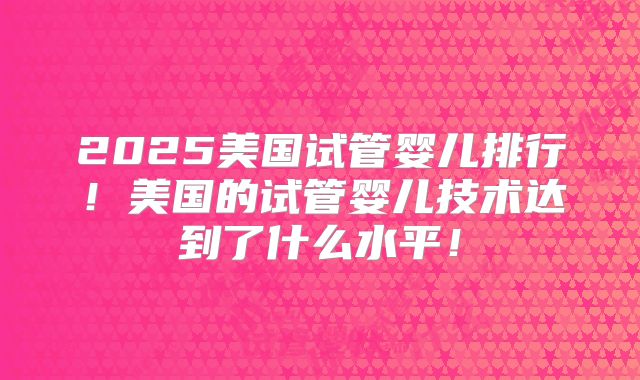 2025美国试管婴儿排行！美国的试管婴儿技术达到了什么水平！