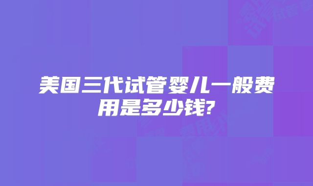 美国三代试管婴儿一般费用是多少钱?