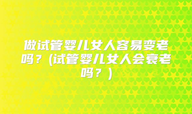 做试管婴儿女人容易变老吗?(试管婴儿女人会衰老吗?)
