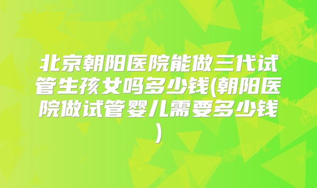 北京朝阳医院能做三代试管生孩女吗多少钱(朝阳医院做试管婴儿需要多少钱)