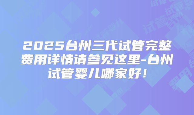 2025台州三代试管完整费用详情请参见这里-台州试管婴儿哪家好！
