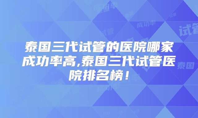 泰国三代试管的医院哪家成功率高,泰国三代试管医院排名榜！