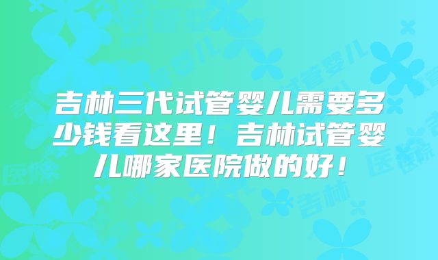 吉林三代试管婴儿需要多少钱看这里！吉林试管婴儿哪家医院做的好！