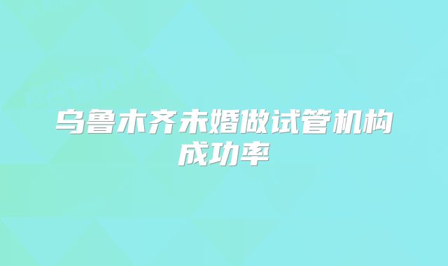 乌鲁木齐未婚做试管机构成功率