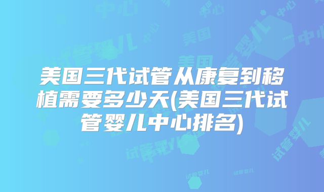 美国三代试管从康复到移植需要多少天(美国三代试管婴儿中心排名)