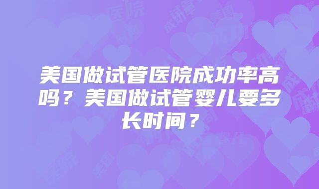 美国做试管医院成功率高吗？美国做试管婴儿要多长时间？