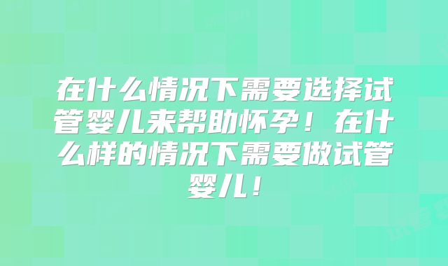 在什么情况下需要选择试管婴儿来帮助怀孕！在什么样的情况下需要做试管婴儿！