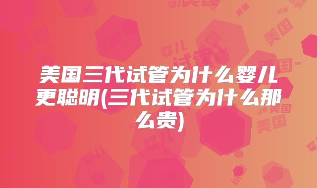 美国三代试管为什么婴儿更聪明(三代试管为什么那么贵)