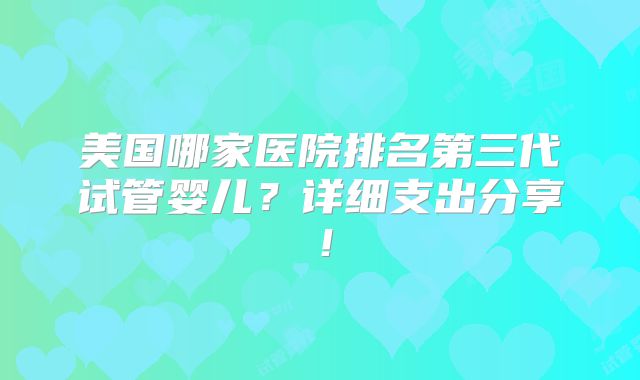 美国哪家医院排名第三代试管婴儿?详细支出分享!