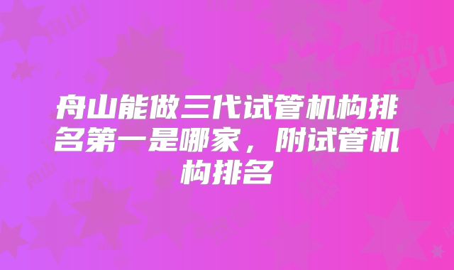 舟山能做三代试管机构排名第一是哪家，附试管机构排名
