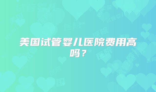 美国试管婴儿医院费用高吗?