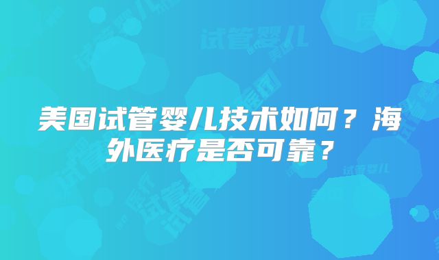美国试管婴儿技术如何？海外医疗是否可靠？