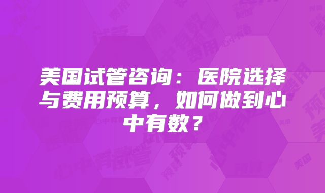 美国试管咨询：医院选择与费用预算，如何做到心中有数？