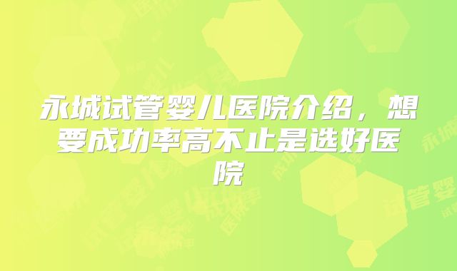 永城试管婴儿医院介绍，想要成功率高不止是选好医院