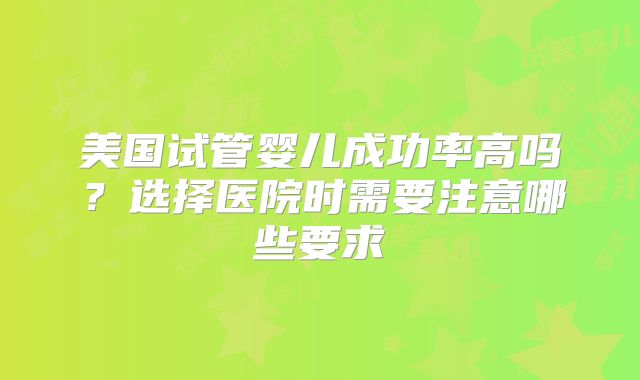 美国试管婴儿成功率高吗？选择医院时需要注意哪些要求