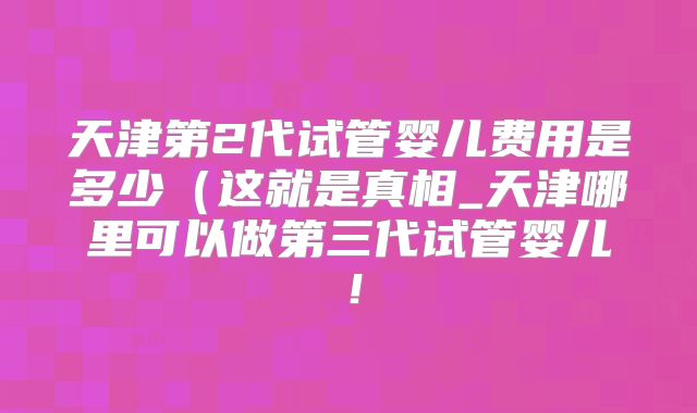 天津第2代试管婴儿费用是多少(这就是真相_天津哪里可以做第三代试管婴儿!