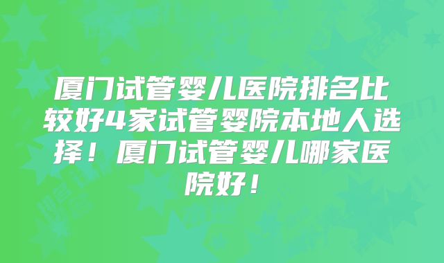 厦门试管婴儿医院排名比较好4家试管婴院本地人选择！厦门试管婴儿哪家医院好！