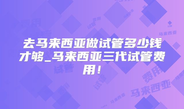 去马来西亚做试管多少钱才够_马来西亚三代试管费用！