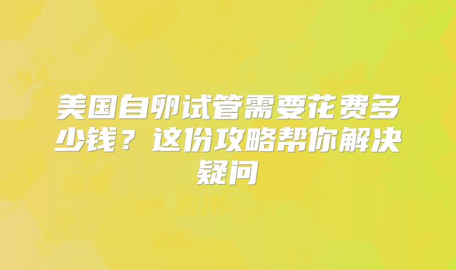 美国自卵试管需要花费多少钱?这份攻略帮你解决疑问