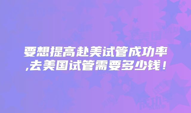 要想提高赴美试管成功率,去美国试管需要多少钱！