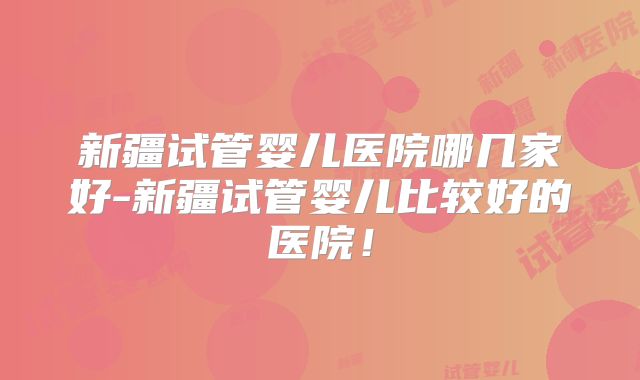 新疆试管婴儿医院哪几家好-新疆试管婴儿比较好的医院！