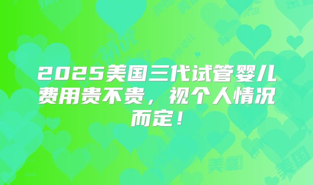 2025美国三代试管婴儿费用贵不贵，视个人情况而定！