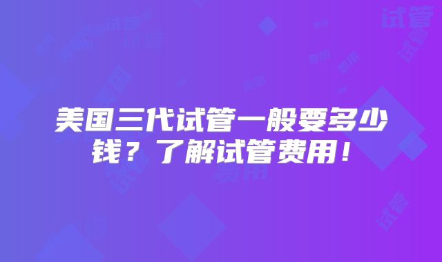 美国三代试管一般要多少钱？了解试管费用！