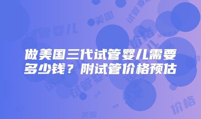 做美国三代试管婴儿需要多少钱？附试管价格预估