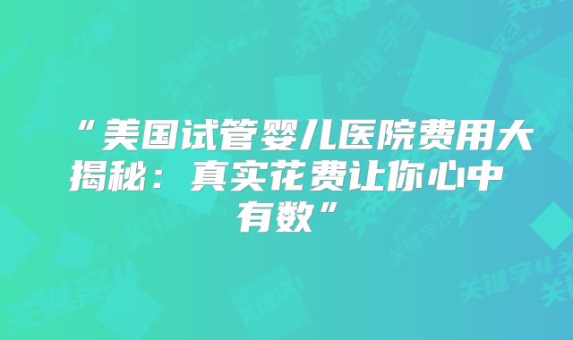 “美国试管婴儿医院费用大揭秘:真实花费让你心中有数”