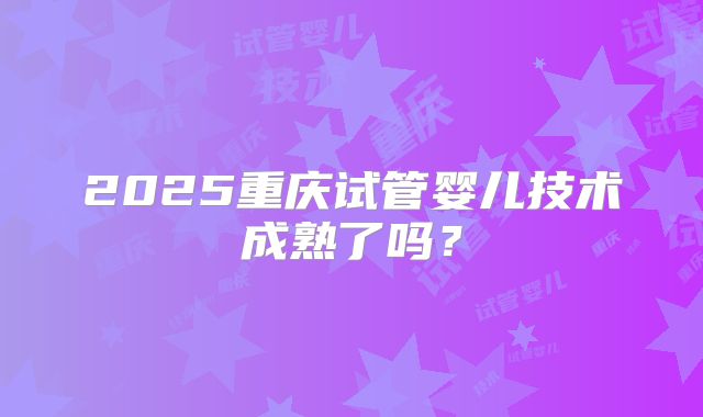 2025重庆试管婴儿技术成熟了吗？