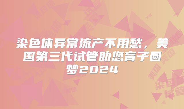 染色体异常流产不用愁，美国第三代试管助您育子圆梦2024