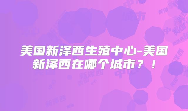 美国新泽西生殖中心-美国新泽西在哪个城市？！