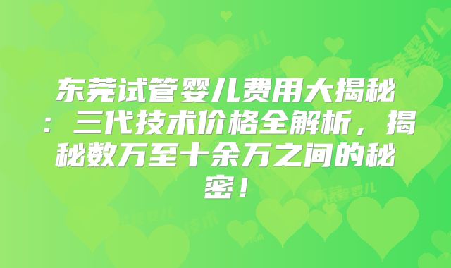 东莞试管婴儿费用大揭秘：三代技术价格全解析，揭秘数万至十余万之间的秘密！