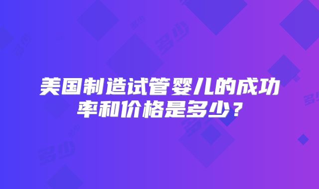 美国制造试管婴儿的成功率和价格是多少？