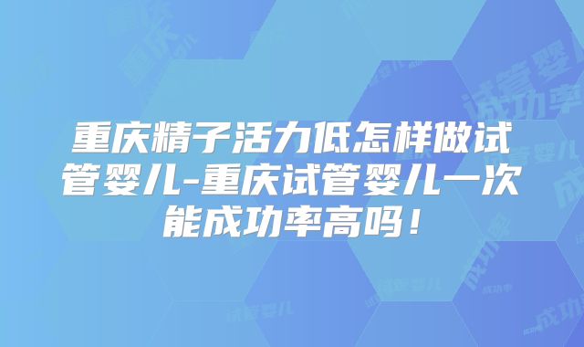 重庆精子活力低怎样做试管婴儿-重庆试管婴儿一次能成功率高吗！