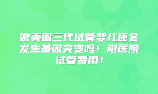 做美国三代试管婴儿还会发生基因突变吗！附医院试管费用！