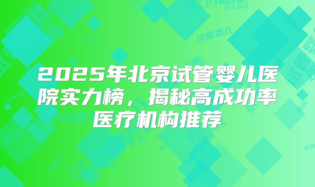 2025年北京试管婴儿医院实力榜，揭秘高成功率医疗机构推荐