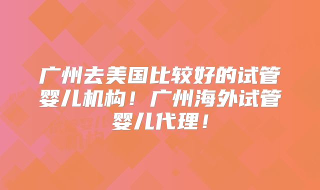 广州去美国比较好的试管婴儿机构！广州海外试管婴儿代理！