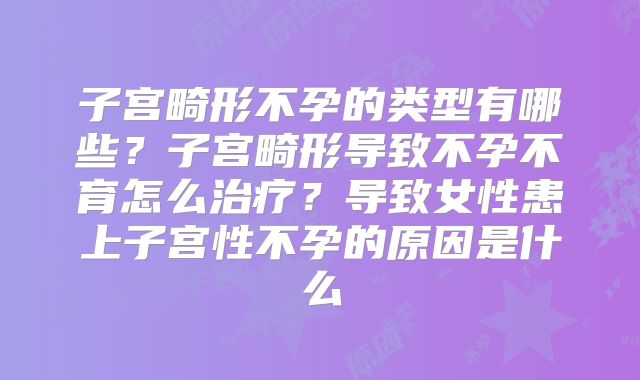 子宫畸形不孕的类型有哪些？子宫畸形导致不孕不育怎么治疗？导致女性患上子宫性不孕的原因是什么