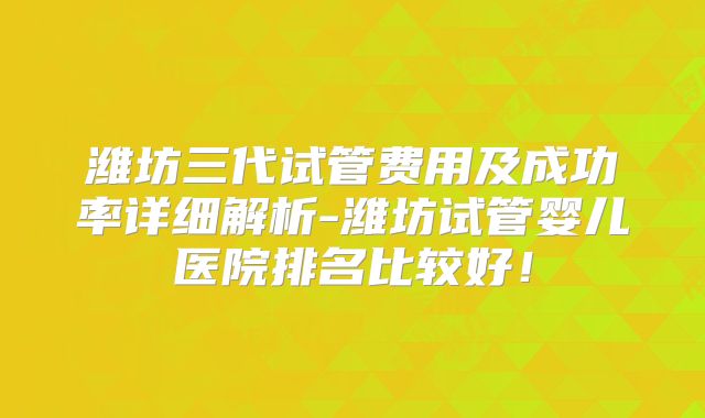 潍坊三代试管费用及成功率详细解析-潍坊试管婴儿医院排名比较好！