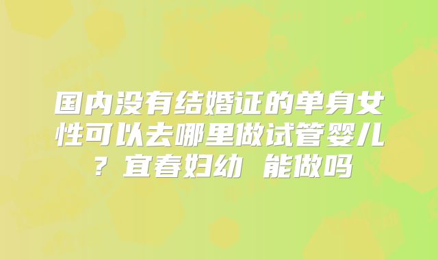 国内没有结婚证的单身女性可以去哪里做试管婴儿？宜春妇幼 能做吗