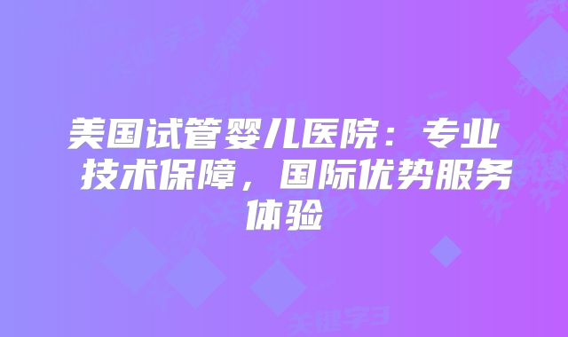 美国试管婴儿医院：专业 技术保障，国际优势服务体验