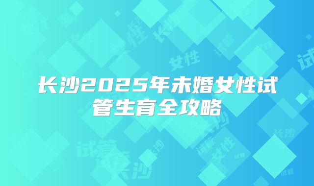 长沙2025年未婚女性试管生育全攻略