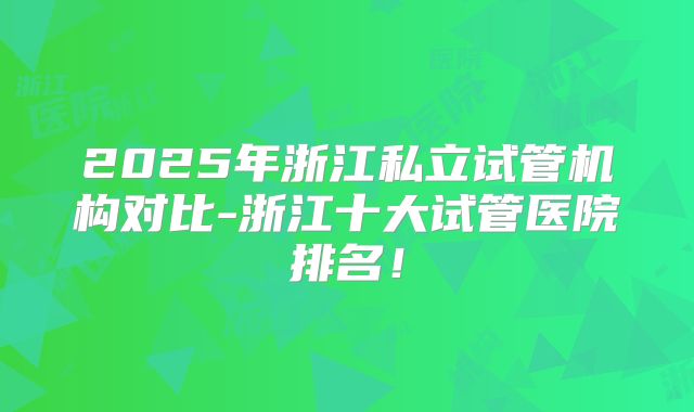 2025年浙江私立试管机构对比-浙江十大试管医院排名!
