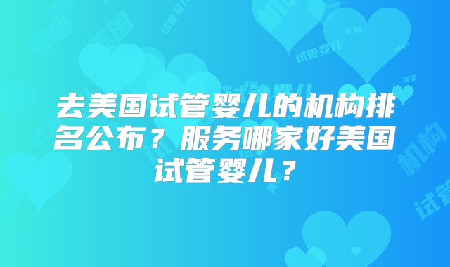去美国试管婴儿的机构排名公布？服务哪家好美国试管婴儿？