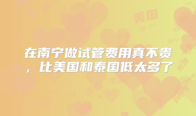 在南宁做试管费用真不贵，比美国和泰国低太多了