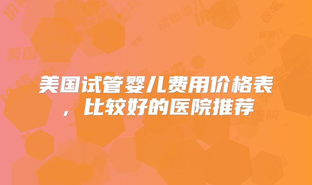 美国试管婴儿费用价格表，比较好的医院推荐